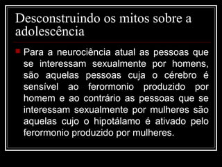 Desconstruindo os mitos sobre a
adolescência
 Para a neurociência atual as pessoas que
se interessam sexualmente por homens,
são aquelas pessoas cuja o cérebro é
sensível ao ferormonio produzido por
homem e ao contrário as pessoas que se
interessam sexualmente por mulheres são
aquelas cujo o hipotálamo é ativado pelo
ferormonio produzido por mulheres.
 