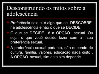Desconstruindo os mitos sobre a
adolescência
 Preferência sexual é algo que se DESCOBRE
na adolescência e não o que se DECIDE.
 O que se DECIDE é a OPÇÃO sexual. Ou
seja, o que você decide fazer com a sua
preferência sexual.
 A preferência sexual portanto, não depende de
cultura, família, valores, educação nada disto .
A OPÇÃO sexual, sim esta sim depende.
 