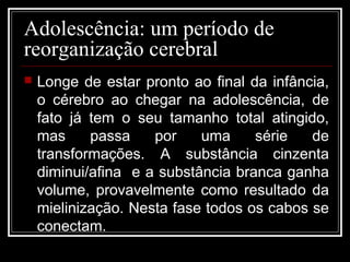 Adolescência: um período de
reorganização cerebral
 Longe de estar pronto ao final da infância,
o cérebro ao chegar na adolescência, de
fato já tem o seu tamanho total atingido,
mas passa por uma série de
transformações. A substância cinzenta
diminui/afina e a substância branca ganha
volume, provavelmente como resultado da
mielinização. Nesta fase todos os cabos se
conectam.
 