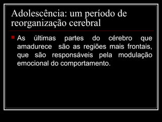 Adolescência: um período de
reorganização cerebral
 As últimas partes do cérebro que
amadurece são as regiões mais frontais,
que são responsáveis pela modulação
emocional do comportamento.
 