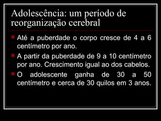 Adolescência: um período de
reorganização cerebral
 Até a puberdade o corpo cresce de 4 a 6
centímetro por ano.
 A partir da puberdade de 9 a 10 centímetro
por ano. Crescimento igual ao dos cabelos.
 O adolescente ganha de 30 a 50
centímetro e cerca de 30 quilos em 3 anos.
 