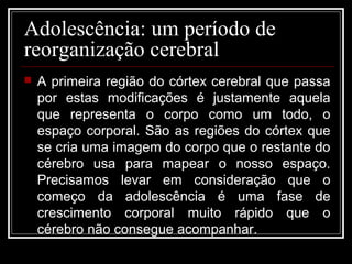 Adolescência: um período de
reorganização cerebral
 A primeira região do córtex cerebral que passa
por estas modificações é justamente aquela
que representa o corpo como um todo, o
espaço corporal. São as regiões do córtex que
se cria uma imagem do corpo que o restante do
cérebro usa para mapear o nosso espaço.
Precisamos levar em consideração que o
começo da adolescência é uma fase de
crescimento corporal muito rápido que o
cérebro não consegue acompanhar.
 
