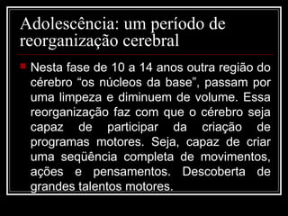 Adolescência: um período de
reorganização cerebral
 Nesta fase de 10 a 14 anos outra região do
cérebro “os núcleos da base”, passam por
uma limpeza e diminuem de volume. Essa
reorganização faz com que o cérebro seja
capaz de participar da criação de
programas motores. Seja, capaz de criar
uma seqüência completa de movimentos,
ações e pensamentos. Descoberta de
grandes talentos motores.
 