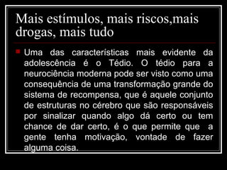 Mais estímulos, mais riscos,mais
drogas, mais tudo
 Uma das características mais evidente da
adolescência é o Tédio. O tédio para a
neurociência moderna pode ser visto como uma
consequência de uma transformação grande do
sistema de recompensa, que é aquele conjunto
de estruturas no cérebro que são responsáveis
por sinalizar quando algo dá certo ou tem
chance de dar certo, é o que permite que a
gente tenha motivação, vontade de fazer
alguma coisa.
 