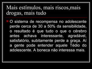 Mais estímulos, mais riscos,mais
drogas, mais tudo
 O sistema de recompensa no adolescente
perde cerca de 30 a 50% da sensibilidade,
o resultado é que tudo o que o cérebro
antes achava interessante, agradável,
satisfatório, subitamente perde a graça. Aí
a gente pode entender aquele Tédio do
adolescente. A boneca não interessa mais.
 