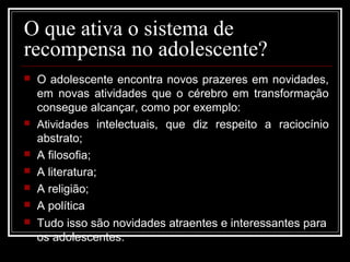 O que ativa o sistema de
recompensa no adolescente?
 O adolescente encontra novos prazeres em novidades,
em novas atividades que o cérebro em transformação
consegue alcançar, como por exemplo:
 Atividades intelectuais, que diz respeito a raciocínio
abstrato;
 A filosofia;
 A literatura;
 A religião;
 A política
 Tudo isso são novidades atraentes e interessantes para
os adolescentes.
 