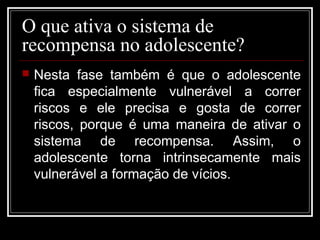 O que ativa o sistema de
recompensa no adolescente?
 Nesta fase também é que o adolescente
fica especialmente vulnerável a correr
riscos e ele precisa e gosta de correr
riscos, porque é uma maneira de ativar o
sistema de recompensa. Assim, o
adolescente torna intrinsecamente mais
vulnerável a formação de vícios.
 