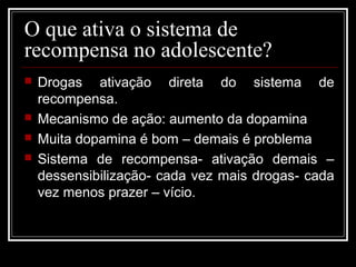 O que ativa o sistema de
recompensa no adolescente?
 Drogas ativação direta do sistema de
recompensa.
 Mecanismo de ação: aumento da dopamina
 Muita dopamina é bom – demais é problema
 Sistema de recompensa- ativação demais –
dessensibilização- cada vez mais drogas- cada
vez menos prazer – vício.
 