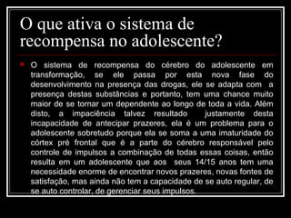 O que ativa o sistema de
recompensa no adolescente?
 O sistema de recompensa do cérebro do adolescente em
transformação, se ele passa por esta nova fase do
desenvolvimento na presença das drogas, ele se adapta com a
presença destas substâncias e portanto, tem uma chance muito
maior de se tornar um dependente ao longo de toda a vida. Além
disto, a impaciência talvez resultado justamente desta
incapacidade de antecipar prazeres, ela é um problema para o
adolescente sobretudo porque ela se soma a uma imaturidade do
córtex pré frontal que é a parte do cérebro responsável pelo
controle de impulsos a combinação de todas essas coisas, então
resulta em um adolescente que aos seus 14/15 anos tem uma
necessidade enorme de encontrar novos prazeres, novas fontes de
satisfação, mas ainda não tem a capacidade de se auto regular, de
se auto controlar, de gerenciar seus impulsos.
 