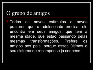 O grupo de amigos
 Todos os novos estímulos e novos
prazeres que o adolescente precisa, ele
encontra em seus amigos, que tem a
mesma idade, que estão passando pelas
mesmas transformações. Prefere os
amigos aos pais, porque esses últimos o
seu sistema de recompensa já conhece.
 