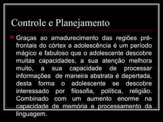 Controle e Planejamento
 Graças ao amadurecimento das regiões pré-
frontais do córtex a adolescência é um período
mágico e fabuloso que o adolescente descobre
muitas capacidades, a sua atenção melhora
muito, a sua capacidade de processar
informações de maneira abstrata é depertada,
desta forma o adolescente se descobre
interessado por filosofia, política, religião.
Combinado com um aumento enorme na
capacidade de memória e processamento da
linguagem.
 