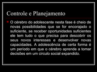 Controle e Planejamento
 O cérebro do adolescente nesta fase é cheio de
novas possibilidades que se for encorajado o
suficiente, se receber oportunidades suficientes
ele tem tudo o que precisa para descobrir os
seus novos interesses e desenvolver novas
capacidades. A adolescência de certa forma é
um período em que o cérebro aprende a tomar
decisões em um circulo social expandido.
 