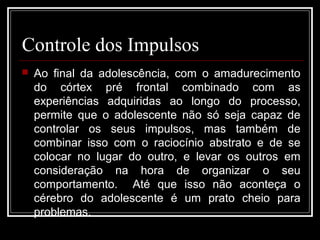 Controle dos Impulsos
 Ao final da adolescência, com o amadurecimento
do córtex pré frontal combinado com as
experiências adquiridas ao longo do processo,
permite que o adolescente não só seja capaz de
controlar os seus impulsos, mas também de
combinar isso com o raciocínio abstrato e de se
colocar no lugar do outro, e levar os outros em
consideração na hora de organizar o seu
comportamento. Até que isso não aconteça o
cérebro do adolescente é um prato cheio para
problemas.
 