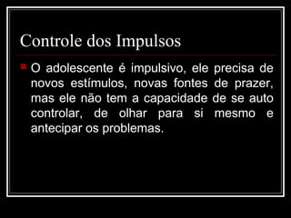 Controle dos Impulsos
 O adolescente é impulsivo, ele precisa de
novos estímulos, novas fontes de prazer,
mas ele não tem a capacidade de se auto
controlar, de olhar para si mesmo e
antecipar os problemas.
 