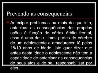 Prevendo as consequencias
 Antecipar problemas ou mais do que isto,
antecipar as consequências das próprias
ações é função do córtex órbito frontal,
essa é uma das ultimas partes do cérebro
de um adolescente a amadurecer, lá pelos
18/19 anos de idade. Isto quer dizer que
antes desta idade o adolescente não tem a
capacidade de antecipar as consequencias
de seus atos e de se responsabilizar por
eles.
 
