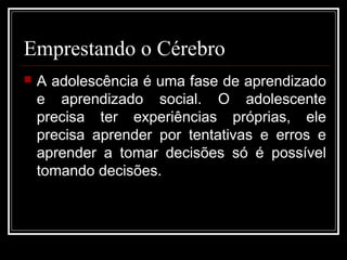 Emprestando o Cérebro
 A adolescência é uma fase de aprendizado
e aprendizado social. O adolescente
precisa ter experiências próprias, ele
precisa aprender por tentativas e erros e
aprender a tomar decisões só é possível
tomando decisões.
 