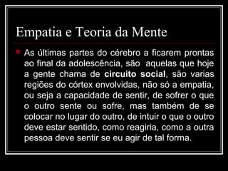 Empatia e Teoria da Mente
 As últimas partes do cérebro a ficarem prontas
ao final da adolescência, são aquelas que hoje
a gente chama de circuito social, são varias
regiões do córtex envolvidas, não só a empatia,
ou seja a capacidade de sentir, de sofrer o que
o outro sente ou sofre, mas também de se
colocar no lugar do outro, de intuir o que o outro
deve estar sentido, como reagiria, como a outra
pessoa deve sentir se eu agir de tal forma.
 