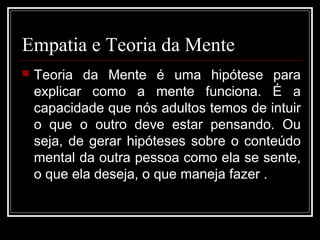 Empatia e Teoria da Mente
 Teoria da Mente é uma hipótese para
explicar como a mente funciona. É a
capacidade que nós adultos temos de intuir
o que o outro deve estar pensando. Ou
seja, de gerar hipóteses sobre o conteúdo
mental da outra pessoa como ela se sente,
o que ela deseja, o que maneja fazer .
 