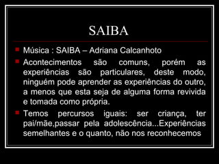 SAIBA
 Música : SAIBA – Adriana Calcanhoto
 Acontecimentos são comuns, porém as
experiências são particulares, deste modo,
ninguém pode aprender as experiências do outro,
a menos que esta seja de alguma forma revivida
e tomada como própria.
 Temos percursos iguais: ser criança, ter
pai/mãe,passar pela adolescência...Experiências
semelhantes e o quanto, não nos reconhecemos
 