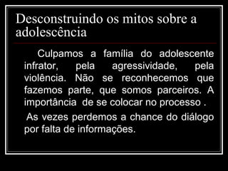 Desconstruindo os mitos sobre a
adolescência
Culpamos a família do adolescente
infrator, pela agressividade, pela
violência. Não se reconhecemos que
fazemos parte, que somos parceiros. A
importância de se colocar no processo .
As vezes perdemos a chance do diálogo
por falta de informações.
 