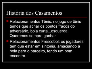 História dos Casamentos
 Relacionamentos Tênis: no jogo de tênis
temos que achar os pontos fracos do
adversário, bola curta...esquerda.
Queremos sempre ganhar
 Relacionamentos Frescobol: os jogadores
tem que estar em sintonia, amaciando a
bola para o parceiro, tendo um bom
encontro.
 