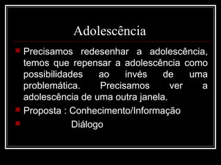 Adolescência
 Precisamos redesenhar a adolescência,
temos que repensar a adolescência como
possibilidades ao invés de uma
problemática. Precisamos ver a
adolescência de uma outra janela.
 Proposta : Conhecimento/Informação
 Diálogo
 