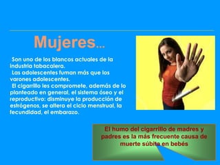Mujeres...
Son uno de los blancos actuales de la
industria tabacalera.
Las adolescentes fuman más que los
varones adolescentes.
El cigarrillo les compromete, además de lo
planteado en general, el sistema óseo y el
reproductivo: disminuye la producción de
estrógenos, se altera el ciclo menstrual, la
fecundidad, el embarazo.


                                   El humo del cigarrillo de madres y
                                  padres es la más frecuente causa de
                                        muerte súbita en bebés
 