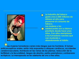 La industria del tabaco
                                             gasta unos 2.500 millones de
                                             dólares al año para
                                             promover el consumo de
                                             tabaco.
                                             Las mujeres y los
                                             adolescentes son su blanco
                                             prioritario desde hace unos
                                             años. Con ellos reemplazan
                                             a los fumadores varones que
                                             van muriendo o
                                             abandonando el hábito.

        Las mujeres fumadoras corren más riesgos que los hombres. Si toman
anticonceptivos orales, están más expuestas a ataques cardíacos, accidentes
cerebrovasculares, trombosis en las venas de las piernas, reducción de la
fertilidad y la fecundidad, riesgos de abortos, partos prematuros y embarazos
ectópicos. La menopausia se les adelanta de uno a tres años.
 