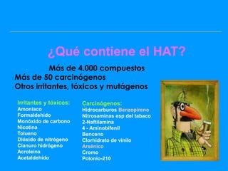 ¿Qué contiene el HAT?
            Más de 4.000 compuestos
            

Más de 50 carcinógenos
Otros irritantes, tóxicos y mutágenos

 Irritantes y tóxicos:   Carcinógenos:
 Amoníaco                Hidrocarburos Benzopireno
 Formaldehído            Nitrosaminas esp del tabaco
 Monóxido de carbono     2-Naftilamina
 Nicotina                4 - Aminobifenil
 Tolueno                 Benceno
 Dióxido de nitrógeno    Clorhidrato de vinilo
 Cianuro hidrógeno       Arsénico
 Acroleína               Cromo
 Acetaldehído            Polonio-210
 