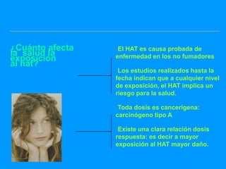 ¿Cuánto afecta   El HAT es causa probada de
la salud la      enfermedad en los no fumadores
exposición
al hat?
                 Los estudios realizados hasta la
                 fecha indican que a cualquier nivel
                 de exposición, el HAT implica un
                 riesgo para la salud.

                 Toda dosis es cancerígena:
                 carcinógeno tipo A

                 Existe una clara relación dosis
                 respuesta: es decir a mayor
                 exposición al HAT mayor daño.
 