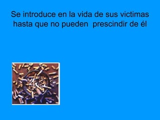 Se introduce en la vida de sus victimas
hasta que no pueden prescindir de él
 