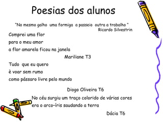 Poesias dos alunos Comprei uma flor para o meu amor a flor amarela ficou na janela   Mariliane T3 Tudo  que eu quero è voar sem rumo como pássaro livre pelo mundo     Diogo Oliveira T6   No céu surgiu um traço colorido de várias cores era o arco–íris saudando a terra Dácia T6   “ No mesmo galho  uma formiga  a passeio  outra a trabalho “ Ricardo Silvestrin  