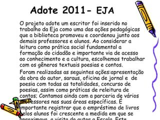 Adote 2011-  EJA O projeto adote um escritor foi inserido no trabalho da Eja como uma das ações pedagógicas que a biblioteca promoveu e coordenou junto aos demais professores e alunos. Ao considerar a leitura como prática social fundamental a formação do cidadão e importante via de acesso ao conhecimento e a cultura, escolhemos trabalhar com os gêneros textuais poesias e contos.  Foram realizadas as seguintes ações:apresentação da obra do autor, saraus, oficina de jornal e  de poesia com todas as totalidades, concurso de poesias, assim como práticas de releitura de contos; Contamos ainda com a parceria de vários professores nas suas áreas específicas. É importante registrar que o empréstimo de livros pelos alunos foi crescente a medida em que se aproximava  a visita do autor a Escola. Este momento foi muito produtivo, um verdadeiro sarau com o autor. Inesquecível!!  
