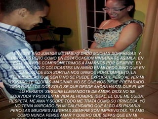 EN ESTE AÑO JUNTOS ME HABIAS DADO MUCHAS SORPRESAS Y
DETALLES,PERO COMO EN ESTA OCACION NINGUNA SE ASIMILA. EN
ESTE DIA NOS COMPROMETRIMOS A AMARNOS POR SIEMPRE, EN
ESE DIA NO SOLO COLOCASTES UN ANIÑO EN MI DEDO SINO QUE EN
SIMBOLO DE ESA SORTIJA NOS UNIMOS POR COMPLETO. LA
FELICIDADEAD QUE SENTI NO SE PUEDE EXPLICAR, PERO AL VER MI
ROSTRO TE PODRAS IMAGINAR. NO SE QUE NOS TIENE PREPARADO
DIOS PARA LOS DOS SOLO SE QUE DESDE AHORA HASTA QUE EL ME
LO PERMITA SEGUIRE LLENANDOTE DE AMOR. DIOS NO SE
EQUIVOCA Y PUSO EN MI VIDA AL HOMBRE IDEAL, EL QUE ME CUIDA,
RESPETA, ME AMA Y SOBRE TODO ME TRATA COMO SU PRINCESA. YO
NO TENIA MARCADO EN MI CALENDARIO QUE ALGO ASI PASARIA
PERO LAS MEJORES ALEGRIAS SIEMPRE SON IMPREVISTAS. TE AMO
COMO NUNCA PENSE AMAR Y QUIERO QUE SEPAS QUE EN MI
 