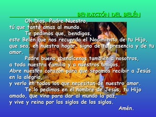 BENDICIÓN DEL BELÉN   Oh Dios, Padre Nuestro,  tú que tanto amas al mundo. Te pedimos que, bendigas,  este Belén que nos recuerda el Nacimiento de tu Hijo, que sea, en nuestro hogar, signo de tu presencia y de tu amor. Padre bueno, bendícenos también a nosotros, a toda nuestra familia y a nuestros amigos. Abre nuestro corazón para que sepamos recibir a Jesús en la alegría, y verlo en todos los que necesitan de nuestro amor. Te lo pedimos en el nombre de Jesús, tu Hijo amado, que vino para dar al mundo la paz, y vive y reina por los siglos de los siglos.  Amén.   