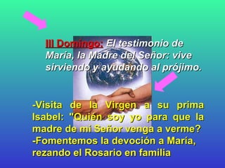 III Domingo:   El testimonio de María, la Madre del Señor: vive sirviendo y ayudando al prójimo.   -Visita de la Virgen a su prima Isabel: "Quién soy yo para que la madre de mi Señor venga a verme? -Fomentemos la devoción a María, rezando el Rosario en familia   