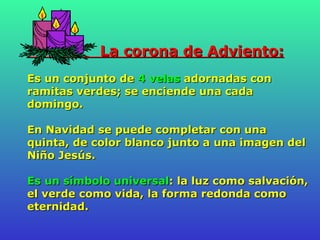 La corona de Adviento:   Es un conjunto de  4 velas  adornadas con ramitas verdes; se enciende una cada domingo. En Navidad se puede completar con una quinta, de color blanco junto a una imagen del Niño Jesús.  Es un símbolo universal : la luz como salvación, el verde como vida, la forma redonda como eternidad.   