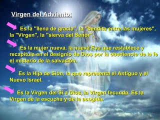Virgen del Adviento: Es la "llena de gracia", la "bendita entre las mujeres", la "Virgen", la "sierva del Señor". Es la mujer nueva, la nueva Eva que restablece y recapitula en el designio de Dios por la obediencia de la fe el misterio de la salvación. Es la Hija de Sión, la que representa el Antiguo y el Nuevo Israel. Es la Virgen del Sí a Dios, la Virgen fecunda. Es la Virgen de la escucha y de la acogida.   
