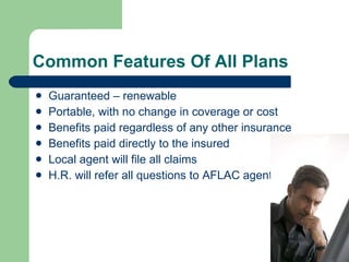 Common Features Of All Plans  Guaranteed – renewable  Portable, with no change in coverage or cost Benefits paid regardless of any other insurance Benefits paid directly to the insured  Local agent will file all claims  H.R. will refer all questions to AFLAC agent  