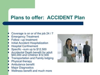 Plans to offer:  ACCIDENT Plan  Coverage is on or of the job 24 / 7 Emergency Treatment  Follow –up treatment Initial Accident Hospitalization Hospital Confinement Specific –sum up to $12,500 Accidental Death benefit for adult $40,000 and Children $12,500 Transportation and Family lodging  Physical therapy Ambulance benefit Major Diagnostics  Wellness benefit and much more  