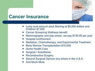Cancer Insurance  Lump sum amount adult Starting at $5,000 dollars and Children $7,500 Cancer Screening Wellness benefit  Mammography and pap smear, we pay $130.00 per year  Hospital confinement  Radiation, Chemotherapy, and Experimental Treatment Bone Marrow Transplantation $10,000 Home Health Care Surgical / Anesthesia  Reconstructive Surgery  Second Surgical Opinion any where in the U.S.A. And Much More 