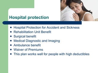 Hospital protection Hospital Protection for Accident and Sickness Rehabilitation Unit Benefit Surgical benefit  Medical Diagnostic and Imaging  Ambulance benefit  Waiver of Premiums  This plan works well for people with high deductibles  