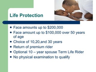 Life Protection Face amounts up to $200,000 Face amount up to $100,000 over 50 years of age Choice of 10,20,and 30 years  Return of premium rider  Optional 10 – year spouse Term Life Rider No physical examination to qualify  