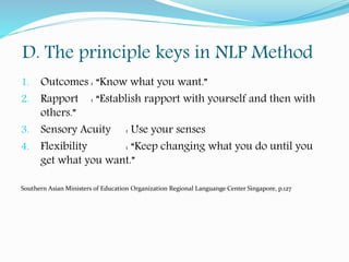 D. The principle keys in NLP Method
1. Outcomes : “Know what you want.”
2. Rapport : “Establish rapport with yourself and then with
others.”
3. Sensory Acuity : Use your senses
4. Flexibility : “Keep changing what you do until you
get what you want.”
Southern Asian Ministers of Education Organization Regional Languange Center Singapore, p.127
 