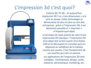 L’impression 3d c’est quoi?
Cinéma 3D, TV 3D… et aujourd’hui,
impression 3D ! La « trois dimensions » a le
vent en poupe. Cette technologie se
démocratise de plus en plus au sein des
entreprises : grâce à l’impression 3D, il est
désormais possible d’ « imprimer »
n’importe quel objet
Le principe est assez proche de celui d’une
imprimante 2D classique : l’impression 3D
d’un objet réel se fait à partir d’un fichier
CAO en le découpant en tranches puis en
déposant ou solidifiant de la matière
couche par couche. C’est l’empilement de
ces couches qui crée un volume.
Les applications de l’impression 3D sont
multiples : l’architecture, design, santé,
industrie, aéronautique, marketing, etc.

 