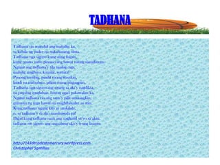 TADHANA
Tadhana rin marahil ang mahalin ka,
sa kabila ng pader na nakaharang, sinta.
Tadhana nga siguro kung ating iisipin,
kung paano natin pinuno ang bawat nating damdamin.
Ngunit ang tadhana’y tila mailap nga,
mahilig magbiro, kumitil, sumira!
Pusong umiibig, pinilit mong wasakin,
hindi na mabubuo, pilitin mang pagtagpiin.
Tadhana nga siguro ang siyang sa aki’y nagdikta,
na pag-ibig ipaglaban, huwag agad pakawalan ka.
Ngunit tadhana rin ang sayo’y pilit umaangkin,
gumawa ng mga bawal na maghihiwalay sa atin.
Kung tadhana ngang kita ay makilala,
o, sa tadhana’y di ako maniniwala pa!
Dahil kung tadhana man ang naghatid sa’yo sa akin,
tadhana rin siguro ang nagsabing ako’y iyong lisanin.

http://143decadestomercury.wordpress.com
Christopher Santillan

 