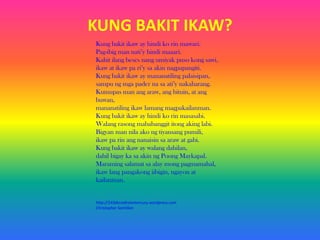 KUNG BAKIT IKAW?
Kung bakit ikaw ay hindi ko rin mawari.
Pag-ibig man nati’y hindi maaari.
Kahit ilang beses nang umiyak puso kong sawi,
ikaw at ikaw pa ri’y sa akin nagpapangiti.
Kung bakit ikaw ay mananatiling palaisipan,
sampu ng mga pader na sa ati’y nakaharang.
Kumupas man ang araw, ang bituin, at ang
buwan,
mananatiling ikaw lamang magpakailanman.
Kung bakit ikaw ay hindi ko rin masasabi.
Walang rasong mababanggit itong aking labi.
Bigyan man nila ako ng tiyansang pumili,
ikaw pa rin ang nanaisin sa araw at gabi.
Kung bakit ikaw ay walang dahilan,
dahil bigay ka sa akin ng Poong Maykapal.
Maraming salamat sa alay mong pagmamahal,
ikaw lang pangakong iibigin, ngayon at
kailanman.

http://143decadestomercury.wordpress.com
Christopher Santillan

 
