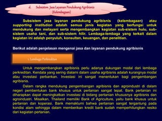 Subsistem jasa layanan pendukung agribisnis (kelembagaan) atau
supporting institution adalah semua jenis kegiatan yang berfungsi untuk
mendukung dan melayani serta mengembangkan kegiatan sub-sistem hulu, sub-
sistem usaha tani, dan sub-sistem hilir. Lembaga-lembaga yang terkait dalam
kegiatan ini adalah penyuluh, konsultan, keuangan, dan penelitian.
Berikut adalah penjelasan mengenai jasa dan layanan pendukung agribisnis
Untuk mengembangkan agribisnis perlu adanya dukungan modal dari lembaga
perkreditan. Kendala yang sering dialami dalam usaha agribisnis adalah kurangnya modal
atau investasi perbankan. Investasi ini sangat menentukan bagi pengembangan
agribisnis.
Dalam rangka mendukung pengembangan agribisnis dan agroindustri di dalam
negeri pembentukan bank khusus untuk pertanian sangat tepat. Bank pertanian ini
diharapkan dapat meningkatkan investasi di bidang pertanian khususnya agribisnis dan
agroindustri. Misalkan, Thailand memiliki Bank of Agriculture, yaitu bank khusus untuk
pertanian dan koperasi. Bank memaklumi bahwa pertanian sangat tergantung pada
kondisi alam sehingga dalam memberikan kredit bank sudah memperhitungkan resiko
dari kegiatan pertanian.
d. Subsistem JasaLayananPendukung Agribisnis
(Kelembagaan)
1. Lembaga Perkreditan
 