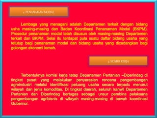 Lembaga yang menagani adalah Departemen terkait dengan bidang
usha masing-masing dan Badan Koordinasi Penanaman Modal (BKPM).
Prosedur penanaman modal telah disusun oleh masing-masing Departemen
terkait dan BKPM. Selai itu terdapat pula suatu daftar bidang usaha yang
tetutup bagi penanaman modal dan bidang usaha yang dicadangkan bagi
golongan ekonomi lemah.
Terbentuknya komisi kerja tetap Departemen Pertanian –Diperindag di
tingkat pusat yang melakukan penyerasian rencana pengembangan
agroindustri melalui identifikasi peluang usaha secara terpadu menurut
wilayah dan jenis komoditas. Di tingkat daerah, seluruh kanwil Departemen
Pertanian dan Diperindag bertugas sebagai unsur pembina pelaksana
pengembangan agribisnis di wilayah masing-masing di bawah koordinasi
Gubernur.
2. PENANAMAN MODAL
3. KOMISI KERJA
 