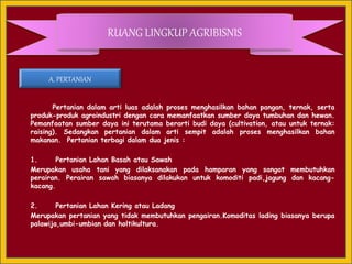 Pertanian dalam arti luas adalah proses menghasilkan bahan pangan, ternak, serta
produk-produk agroindustri dengan cara memanfaatkan sumber daya tumbuhan dan hewan.
Pemanfaatan sumber daya ini terutama berarti budi daya (cultivation, atau untuk ternak:
raising). Sedangkan pertanian dalam arti sempit adalah proses menghasilkan bahan
makanan. Pertanian terbagi dalam dua jenis :
1. Pertanian Lahan Basah atau Sawah
Merupakan usaha tani yang dilaksanakan pada hamparan yang sangat membutuhkan
perairan. Perairan sawah biasanya dilakukan untuk komoditi padi,jagung dan kacang-
kacang.
2. Pertanian Lahan Kering atau Ladang
Merupakan pertanian yang tidak membutuhkan pengairan.Komoditas lading biasanya berupa
palawija,umbi-umbian dan holtikultura.
RUANG LINGKUP AGRIBISNIS
A. PERTANIAN
 